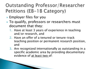 Employer files for you 
 To qualify, professors or researchers must 
document that they: 
1. Have at least 3 years of experience in teaching 
and/or research, and 
2. Have an offer of a tenured or tenure-track 
teaching position or permanent research position, 
and 
3. Are recognized internationally as outstanding in a 
specific academic area by providing documentary 
evidence of at least two of: 
 