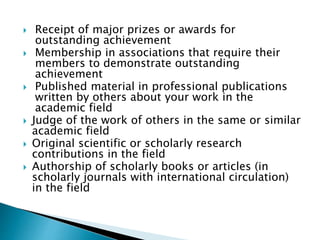  Receipt of major prizes or awards for 
outstanding achievement 
 Membership in associations that require their 
members to demonstrate outstanding 
achievement 
 Published material in professional publications 
written by others about your work in the 
academic field 
 Judge of the work of others in the same or similar 
academic field 
 Original scientific or scholarly research 
contributions in the field 
 Authorship of scholarly books or articles (in 
scholarly journals with international circulation) 
in the field 
 