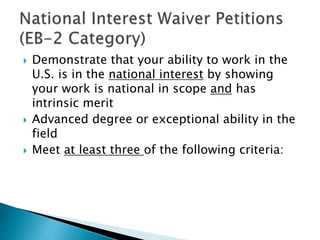  Demonstrate that your ability to work in the 
U.S. is in the national interest by showing 
your work is national in scope and has 
intrinsic merit 
 Advanced degree or exceptional ability in the 
field 
 Meet at least three of the following criteria: 
 