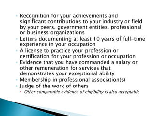 ◦ Recognition for your achievements and 
significant contributions to your industry or field 
by your peers, government entities, professional 
or business organizations 
◦ Letters documenting at least 10 years of full-time 
experience in your occupation 
◦ A license to practice your profession or 
certification for your profession or occupation 
◦ Evidence that you have commanded a salary or 
other remuneration for services that 
demonstrates your exceptional ability 
◦ Membership in professional association(s) 
◦ Judge of the work of others 
 Other comparable evidence of eligibility is also acceptable 
 