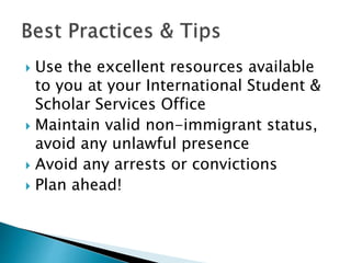  Use the excellent resources available 
to you at your International Student & 
Scholar Services Office 
 Maintain valid non-immigrant status, 
avoid any unlawful presence 
 Avoid any arrests or convictions 
 Plan ahead! 
 