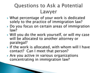  What percentage of your work is dedicated 
solely to the practice of immigration law? 
 Do you focus on certain areas of immigration 
law? 
 Will you do the work yourself, or will my case 
will be allocated to another attorney or 
paralegal? 
 If the work is allocated, with whom will I have 
contact? Can I meet that person? 
 Are you active in various organizations 
concentrating in immigration law? 
 
