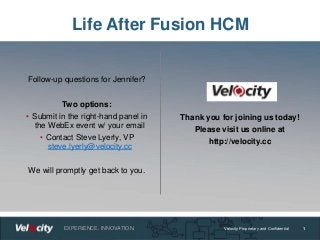 EXPERIENCE. INNOVATION. Velocity Proprietary and Confidential
Life After Fusion HCM
1
Follow-up questions for Jennifer?
Two options:
• Submit in the right-hand panel in
the WebEx event w/ your email
• Contact Steve Lyerly, VP
steve.lyerly@velocity.cc
We will promptly get back to you.
Thank you for joining us today!
Please visit us online at
http://velocity.cc
 
