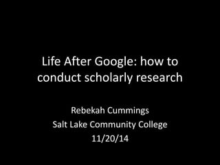 Life After Google: how to
conduct scholarly research
Rebekah Cummings
Salt Lake Community College
11/20/14
 