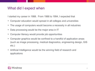 What did I expect when
I started my career in 1988. From 1988 to 1994, I expected that
• Computer education would spread in all colleges and universities
• The usage of computers would become a necessity in all industries
• Data processing would be the major area in IT
• Computer literacy would provide job opportunities
• Computer graphics would be confined to a handful of application areas
(such as image processing, medical diagnostics, engineering design, GIS
etc.)
• Artificial Intelligence would be the winning field of research and
applications
17
 