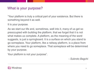 What is your purpose?
“Your platform is truly a critical part of your existence. But there is
something beyond it as well.
It is your purpose.
As we start our life and, sometimes, well into it, many of us get so
preoccupied with building the platform, that we forget that it is not
what makes us complete. A platform, as the meaning of the word
suggests, is just a springboard. It is a surface on which you stand to
go someplace. Your platform, like a railway platform, is a place from
where you need to go someplace. That someplace will be determined
by your purpose.
Your platform is not your purpose”.
- Subroto Bagchi
35
 
