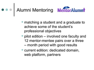 Alumni Mentoring
matching a student and a graduate to
achieve some of the student’s
professional objectives
pilot edition – involved one faculty and
12 mentor-mentee pairs over a three
– month period with good results
current edition: dedicated domain,
web platform, partners
 