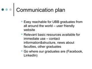 Communication plan
 Easy reachable for UBB graduates from
all around the world – user friendly
website
 Relevant basic resources available for
immediate use – contact
information&structure, news about
faculties, other graduates
 Go where our graduates are (Facebook,
LinkedIn)
 