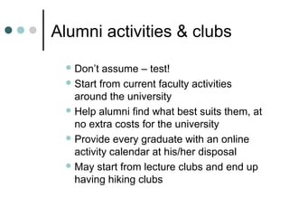 Alumni activities & clubs
 Don’t assume – test!
 Start from current faculty activities
around the university
 Help alumni find what best suits them, at
no extra costs for the university
 Provide every graduate with an online
activity calendar at his/her disposal
 May start from lecture clubs and end up
having hiking clubs
 
