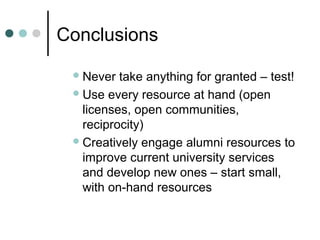 Conclusions
Never take anything for granted – test!
Use every resource at hand (open
licenses, open communities,
reciprocity)
Creatively engage alumni resources to
improve current university services
and develop new ones – start small,
with on-hand resources
 
