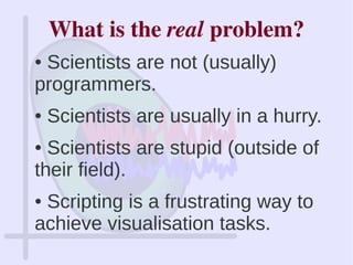 What is the real problem?
● Scientists are not (usually)
programmers.
● Scientists are usually in a hurry.
● Scientists are stupid (outside of
their field).
● Scripting is a frustrating way to
achieve visualisation tasks.
 