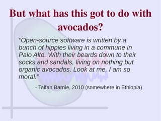 “Open-source software is written by a
bunch of hippies living in a commune in
Palo Alto. With their beards down to their
socks and sandals, living on nothing but
organic avocados. Look at me, I am so
moral.”
- Talfan Barnie, 2010 (somewhere in Ethiopia)
But what has this got to do with 
avocados?
 
