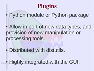 Plugins
● Python module or Python package
● Allow import of new data types, and
provision of new manipulation or
processing tools.
● Distributed with distutils.
● Highly integrated with the GUI.
 