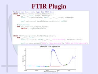 FTIR Plugin
#define new data series type for FTIR data
class FTIRSpectrumData(series.XYDataSeries):
def __init__(self, *args, **kwargs):
super(FTIRSpectrumData, self).__init__(*args, **kwargs)
self.add_control_panel(BackgroundCalcCtrl(self))
@staticmethod
def get_supported_subplot_type():
return FTIRSpectrumSubplot
class FTIRPlugin(plugins.AvoPlotPluginSimple):
def __init__(self):
super(FTIRPlugin, self).__init__("FTIR Plugin", FTIRSpectrumData)
self.set_menu_entry(['FTIR', 'New Spectrum'], "Plot an FTIR spectrum")
 