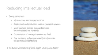 Reducing intellectual load
•  Going serverless
•  Infrastructure as managed services
•  Deployment and production tools as managed services
•  Most business logic as managed services
(or be moved to the frontend)
•  Orchestration of managed services via FaaS
•  Few remaining self-programmed (micro)services,
run as managed containers
à Reduced vertical integration depth while going faster
 