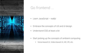Go frontend ...

•  Learn JavaScript – really!
•  Embrace the concepts of UX and UI design
•  Understand CSS at least a bit
•  Start picking up the concepts of ambient computing
•  Voice-based UI, Video-based UI, AR, VR, etc.
 