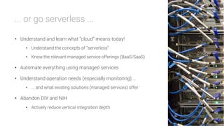 ... or go serverless ...

•  Understand and learn what “cloud” means today!
•  Understand the concepts of “serverless”
•  Know the relevant managed service offerings (BaaS/SaaS)
•  Automate everything using managed services
•  Understand operation needs (especially monitoring) ...
•  ... and what existing solutions (managed services) offer
•  Abandon DIY and NIH
•  Actively reduce vertical integration depth
 