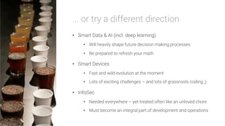 ... or try a different direction

•  Smart Data & AI (incl. deep learning)
•  Will heavily shape future decision making processes
•  Be prepared to refresh your math
•  Smart Devices
•  Fast and wild evolution at the moment
•  Lots of exciting challenges – and lots of grassroots coding ;)
•  InfoSec
•  Needed everywhere – yet treated often like an unloved chore
•  Must become an integral part of development and operations
 