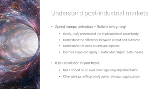 Understand post-industrial markets
•  Speed trumps perfection – Rethink everything!
•  Really, really understand the implications of uncertainty!
•  Understand the difference between output and outcome
•  Understand the ideas of bets and options
•  Dismiss cargo-cult agility – learn what “Agile” really means
•  It is a revolution in your head!
•  But it should be an evolution regarding implementation
•  Otherwise you will certainly overstrain your organization
 
