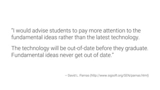 “I would advise students to pay more attention to the
fundamental ideas rather than the latest technology.

The technology will be out-of-date before they graduate.
Fundamental ideas never get out of date.”



-- David L. Parnas (http://www.sigsoft.org/SEN/parnas.html)
 