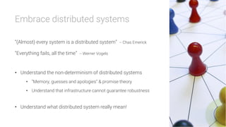 Embrace distributed systems

“(Almost) every system is a distributed system” -- Chas Emerick
“Everything fails, all the time” -- Werner Vogels

•  Understand the non-determinism of distributed systems
•  “Memory, guesses and apologies” & promise theory
•  Understand that infrastructure cannot guarantee robustness
•  Understand what distributed system really mean!
 