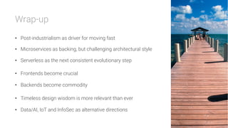 Wrap-up

•  Post-industrialism as driver for moving fast
•  Microservices as backing, but challenging architectural style
•  Serverless as the next consistent evolutionary step
•  Frontends become crucial
•  Backends become commodity
•  Timeless design wisdom is more relevant than ever
•  Data/AI, IoT and InfoSec as alternative directions
 
