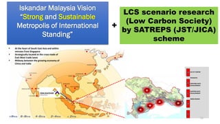 Iskandar Malaysia Vision
“Strong and Sustainable
Metropolis of International
Standing”
JB CITY CENTRE
NUSAJAYA
WESTERN GATE
DEVELOPMENT
EASTERN GATE
DEVELOPMENT
SENAI-SKUDAI
 At the heart of South East Asia and within
minutes from Singapore
 Strategically located at the cross roads of
East-West trade lanes
 Midway between the growing economy of
China and India
LCS scenario research
(Low Carbon Society)
by SATREPS (JST/JICA)
scheme
+
16
 
