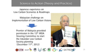 Premier of Malaysia provided
permission in the 13th IRDA
Steering Committee to start
the Iskandar Low Carbon
Society planning
（December 11th, 2012）
Science to Action (Theory and Practice)
Japanese experience on
Low Carbon Scenarios & Roadmaps
+
Malaysian challenge on
Implementation of Low Carbon Visions
SATREPS 18
 