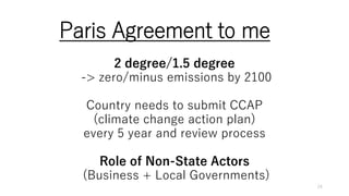 Paris Agreement to me
2 degree/1.5 degree
-> zero/minus emissions by 2100
Country needs to submit CCAP
(climate change action plan)
every 5 year and review process
Role of Non-State Actors
(Business + Local Governments)
24
 