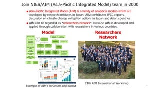 4
Join NIES/AIM (Asia-Pacific Integrated Model) team in 2000
■ Asia-Pacific Integrated Model (AIM) is a family of analytical models which are
developed by research institutes in Japan. AIM contributes IPCC reports,
discussion on climate change mitigation actions in Japan and Asian countries.
■ AIM can be regarded as “researchers network”, because AIM is developed and
applied through collaboration with researchers in various countries.
Example of AIM’s structure and output
Model Researchers
Network
21th AIM International Workshop
 