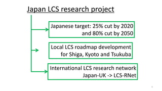 Japan LCS research project
Japanese target: 25% cut by 2020
and 80% cut by 2050
Local LCS roadmap development
for Shiga, Kyoto and Tsukuba
International LCS research network
Japan-UK -> LCS-RNet
6
 