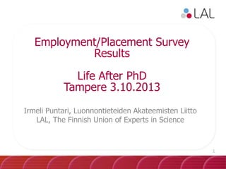 Employment/Placement Survey
Results
Life After PhD
Tampere 3.10.2013
Irmeli Puntari, Luonnontieteiden Akateemisten Liitto
LAL, The Finnish Union of Experts in Science

1

 