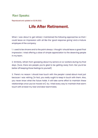 Ravi Speaks:
Reproduced and updated on 02.08.2022.
Life After Retirement.
When I was about to get retired, I maintained the following approaches so that I
could leave an impression with all like the ‘good response giving’ and a mature
employee of the company:
1. I used to be sincere and to the point always. I thought I should leave a great final
impression. I tried offering a dose of simple appreciation to the deserving people
in my team.
2. Similarly, refrain from gossiping about my seniors or co-workers during my final
days. [Sure, there are people you’re glad to be getting away from. But you’d be
better off keeping those feelings to yourself].
3. There’s no reason I should lose touch with the people I cared about most just
because I was retiring. [In fact, you really ought to keep in touch with them. Also,
you never know what the future holds. It will take some effort to maintain these
relationships once you’ve moved on]. So, I tried every way to maintain that warm
touch with at least my near and dear teammates.
 