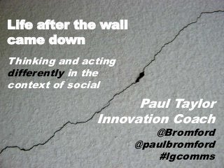 Life after the wall
came down
Thinking and acting
differently in the
context of social

Paul Taylor
Innovation Coach

@Bromford
@paulbromford
#lgcomms

 