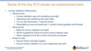 Some of the key R12 issues we experienced were … Invoice Validation Performance What we saw Invoice validation was not completing overnight Operating units conflicting with each other If a run was terminated -> records locked Particularly an issue at month end -> couldn’t close payables until finished What we did Baby-sit invoice validation overnight Hot-fix supplied by Oracle to ensure correct indexes used Patch supplied to limit the number of records processed Points to note Ensure hot-fix and patch applied Ensure invoice validation is in your regression test suite 