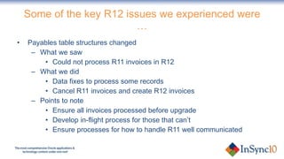 Some of the key R12 issues we experienced were … Payables table structures changed What we saw Could not process R11 invoices in R12 What we did Data fixes to process some records Cancel R11 invoices and create R12 invoices Points to note Ensure all invoices processed before upgrade Develop in-flight process for those that can’t Ensure processes for how to handle R11 well communicated 