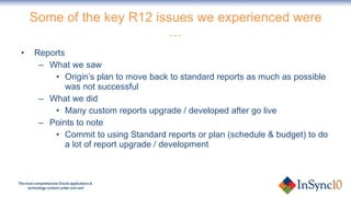 Some of the key R12 issues we experienced were … Reports What we saw Origin’s plan to move back to standard reports as much as possible was not successful What we did Many custom reports upgrade / developed after go live Points to note Commit to using Standard reports or plan (schedule & budget) to do a lot of report upgrade / development 