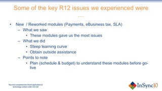 Some of the key R12 issues we experienced were … New  / Reworked modules (Payments, eBusiness tax, SLA) What we saw These modules gave us the most issues What we did Steep learning curve Obtain outside assistance Points to note Plan (schedule & budget) to understand these modules before go-live 