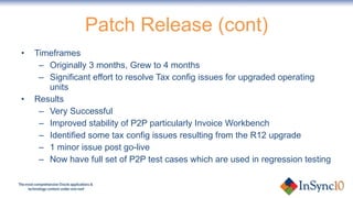 Patch Release (cont) Timeframes Originally 3 months, Grew to 4 months Significant effort to resolve Tax config issues for upgraded operating units Results Very Successful Improved stability of P2P particularly Invoice Workbench Identified some tax config issues resulting from the R12 upgrade 1 minor issue post go-live Now have full set of P2P test cases which are used in regression testing 
