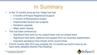 In Summary In the 12 months since go live, Origin has had 4 months of Project Heightened Support 4 months of Remediation project Implemented several new projects Hardware upgrade Major patch release This has been achieved by Significant hard work by my support team and our project team Significant hard work, patience and support from our business stakeholders Important assistance from Oracle at the crunch times First12 months after R12 was probably the 12 months we had to have as we were early adopters (thanks Paul Keating) 