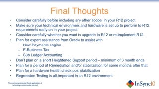 Final Thoughts Consider carefully before including any other scope  in your R12 project Make sure your technical environment and hardware is set up to perform to R12 requirements early on in your project Consider carefully whether you want to upgrade to R12 or re-implement R12.  Plan for expert assistance from Oracle to assist with  New Payments engine  E-Business Tax Sub Ledger Accounting Don’t plan on a short Heightened Support period – minimum of 3 month ends Plan for a period of Remediation and/or stabilization for some months after that Plan for a hardware health check post stabilization Regression Testing is all-important in an R12 environment 