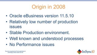 Origin in 2008 Oracle eBusiness version 11.5.10 Relatively low number of production issues Stable Production environment. Well known and understood processes No Performance issues 