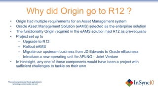 Why did Origin go to R12 ? Origin had multiple requirements for an Asset Management system Oracle Asset Management Solution (eAMS) selected as the enterprise solution The functionality Origin required in the eAMS solution had R12 as pre-requisite Project set up to Upgrade to R12 Rollout eAMS Migrate our upstream business from JD Edwards to Oracle eBusiness Introduce a new operating unit for APLNG – Joint Venture In hindsight, any one of these components would have been a project with sufficient challenges to tackle on their own 