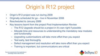 Origin’s R12 project Origin’s R12 project was run during 2008 Originally scheduled for go – live in November 2008 Rescheduled to January 2009 Key lessons learnt from the project Post Implementation Review The R12 Upgrade should be a project in it’s own right if possible Allocate time and resources to understanding the mandatory new modules and functionality Upgrading customisations will take more effort than you expect Test early, test thoroughly Defect management and resolution will take more effort than you expect Training is important, but communications are critical  