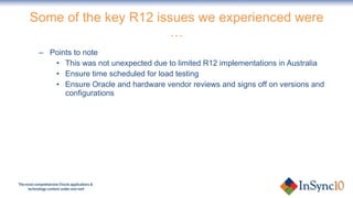 Some of the key R12 issues we experienced were … Points to note This was not unexpected due to limited R12 implementations in Australia Ensure time scheduled for load testing Ensure Oracle and hardware vendor reviews and signs off on versions and configurations 