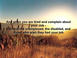 And when you are tired and complain about your Job - Think of the unemployed, the disabled, and those who wish they had your job 