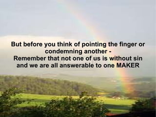 But before you think of pointing the finger or condemning another - Remember that not one of us is without sin and we are all answerable to one MAKER 