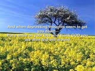 And when depressing thoughts seem to get you down - Put a smile on your face and thank GOD you are alive and still around 