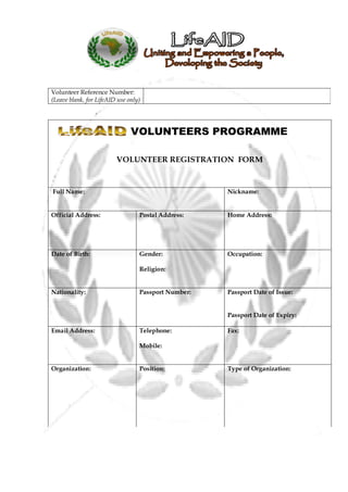 Volunteer Reference Number:
(Leave blank, for LifeAID use only)




                               VOLUNTEERS PROGRAMME

                         VOLUNTEER REGISTRATION FORM


Full Name:                                           Nickname:


Official Address:                 Postal Address:    Home Address:




Date of Birth:                    Gender:            Occupation:

                                  Religion:


Nationality:                      Passport Number:   Passport Date of Issue:


                                                     Passport Date of Expiry:

Email Address:                    Telephone:         Fax:

                                  Mobile:


Organization:                     Position:          Type of Organization:
 