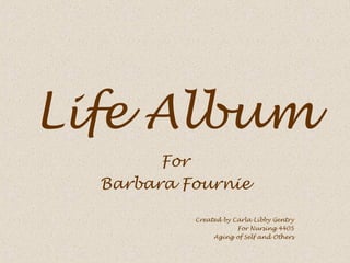 Life Album
        For
  Barbara Fournie

           Created by Carla Libby Gentry
                       For Nursing 4405
                Aging of Self and Others
 